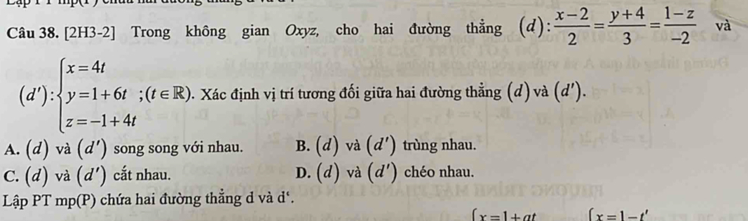 [2H3-2] Trong không gian Oxyz, cho hai đường thẳng (d):  (x-2)/2 = (y+4)/3 = (1-z)/-2  và
(d'):beginarrayl x=4t y=1+6t;(t∈ R). z=-1+4tendarray.. Xác định vị trí tương đối giữa hai đường thẳng (d) và (d')
A. (d) và (d') song song với nhau. B. (d) và (d') trùng nhau.
C. (d) và (d') cắt nhau. D. (d) và (d') chéo nhau.
Lập PT mp(P) chứa hai đường thẳng d và d ‘.
(x=1+at (x=1-t'