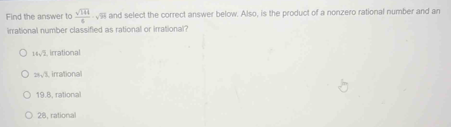 Find the answer to  sqrt(144)/6 · sqrt(98) and select the correct answer below. Also, is the product of a nonzero rational number and an
irrational number classified as rational or irrational?
14sqrt(2) irrational
28sqrt(3) , irrational
19.8, rational
28, rational