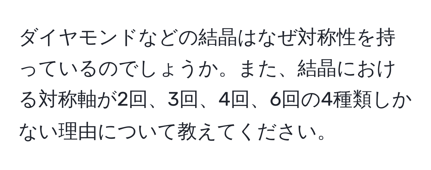 ダイヤモンドなどの結晶はなぜ対称性を持っているのでしょうか。また、結晶における対称軸が2回、3回、4回、6回の4種類しかない理由について教えてください。