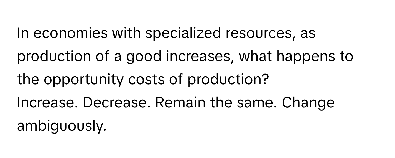 In economies with specialized resources, as production of a good increases, what happens to the opportunity costs of production? 
Increase. Decrease. Remain the same. Change ambiguously.