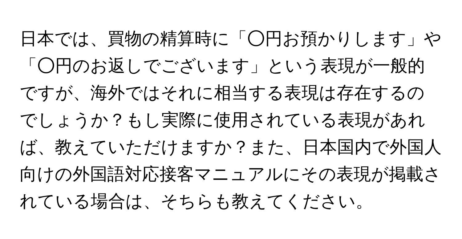 日本では、買物の精算時に「○円お預かりします」や「○円のお返しでございます」という表現が一般的ですが、海外ではそれに相当する表現は存在するのでしょうか？もし実際に使用されている表現があれば、教えていただけますか？また、日本国内で外国人向けの外国語対応接客マニュアルにその表現が掲載されている場合は、そちらも教えてください。