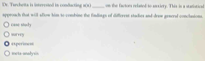 Dr. Turchetta is interested in conducting a(n) _on the factors related to anxiety. This is a statistical
approach that will allow him to combine the findings of different studies and draw general conclusions.
case study
survey
experiment
meta-analysis