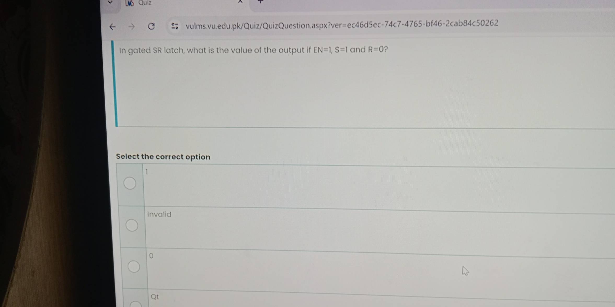 Quiz
vulms.vu.edu.pk/Quiz/QuizQuestion.aspx?ver=ec46d5ec-74c7-4765-bf46-2cab84c50262
In gated SR latch, what is the value of the output if EN=1, S=1 and R=0 ?
Select the correct option
1
Invalid
0
Qt