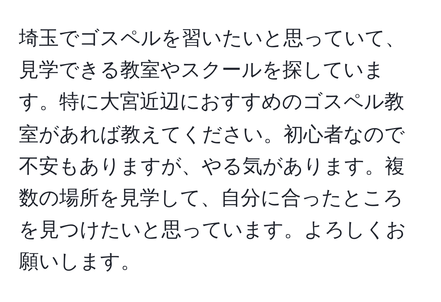 埼玉でゴスペルを習いたいと思っていて、見学できる教室やスクールを探しています。特に大宮近辺におすすめのゴスペル教室があれば教えてください。初心者なので不安もありますが、やる気があります。複数の場所を見学して、自分に合ったところを見つけたいと思っています。よろしくお願いします。