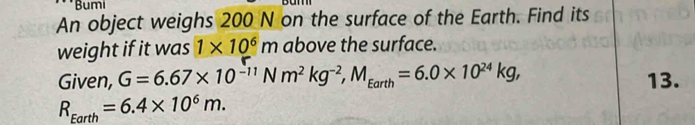 Bumi 
An object weighs 200 N on the surface of the Earth. Find its 
weight if it was 1* 10^6m above the surface. 
Given, G=6.67* 10^(-11)Nm^2kg^(-2), M_Earth=6.0* 10^(24)kg, 13.
R_Earth=6.4* 10^6m.