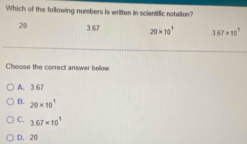 Which of the following numbers is written in scientific notation?
20
3.67 20* 10^1 3.67* 10^1
Choose the correct answer below.
A. 3.67
B. 20* 10^1
C. 3.67* 10^1
D. 20