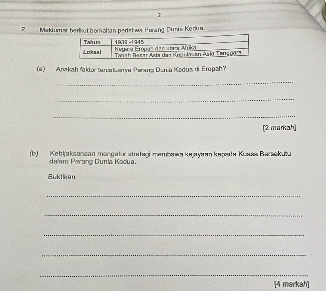 2 
2. Maklumat berikut berkaitan peristiwa Perang Dunia Kedua. 
(a) Apakah faktor tercetusnya Perang Dunia Kedua di Eropah? 
_ 
_ 
_ 
[2 markah] 
(b) Kebijaksanaan mengatur strategi membawa kejayaan kepada Kuasa Bersekutu 
dalam Perang Dunia Kedua. 
Buktikan 
_ 
_ 
_ 
_ 
_ 
[4 markah]