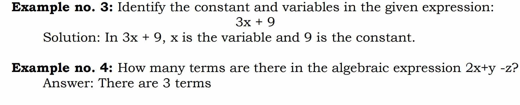 Example no. 3: Identify the constant and variables in the given expression:
3x+9
Solution: In 3x+9 , x is the variable and 9 is the constant. 
Example no. 4: How many terms are there in the algebraic expression 2x+y-z ? 
Answer: There are 3 terms