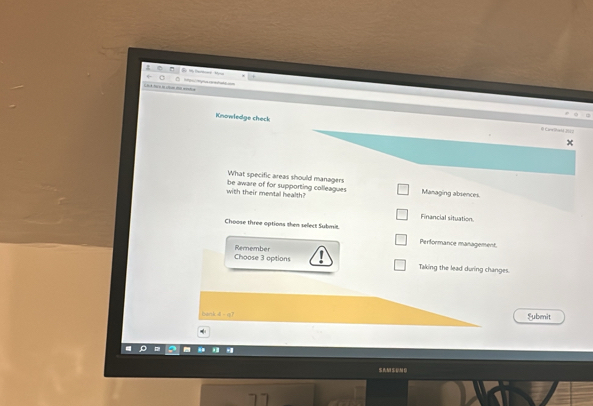 Knowledge check
Caa?a4 2 
What specific areas should managers
with their mental health? be aware of for supporting colleagues Managing absences.
Financial situation
Choose three options then select Submit.
Performance management.
Choose 3 options Remember
Taking the lead during changes.
bank Fubmit