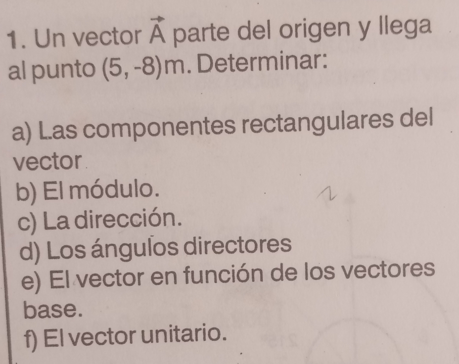 Un vector vector A parte del origen y llega 
al punto (5,-8)m. Determinar: 
a) L.as componentes rectangulares del 
vector 
b) El módulo. 
c) La dirección. 
d) Los ángulos directores 
e) El vector en función de los vectores 
base. 
f) El vector unitario.