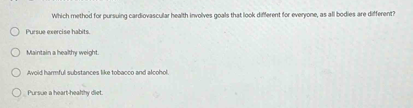 Which method for pursuing cardiovascular health involves goals that look different for everyone, as all bodies are different?
Pursue exercise habits.
Maintain a healthy weight.
Avoid harmful substances like tobacco and alcohol.
Pursue a heart-healthy diet.