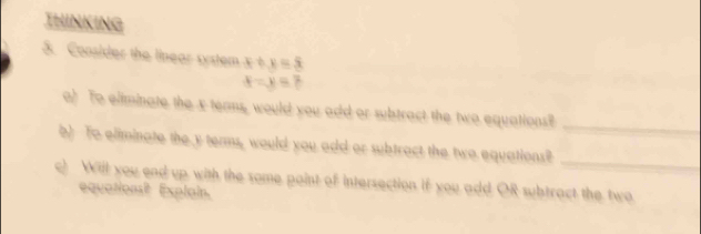 THINKING
5. Consider the linear system x+y=5
x=y=7
a) To eliminate the x teams, would you add or subtract the two equations?
_
b) To eliminate the y terms, would you add or subtract the two equations?_
c) Will you end up. with the some paint of intersection if you add OR subtract the two
equations? Explain.