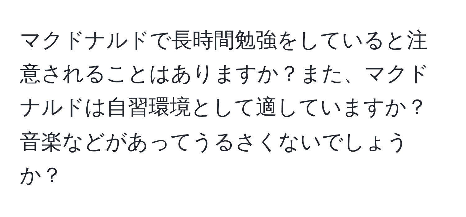 マクドナルドで長時間勉強をしていると注意されることはありますか？また、マクドナルドは自習環境として適していますか？音楽などがあってうるさくないでしょうか？