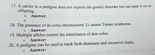 A carrier in a pedigree does not express the genetic disorder but can pass it on to 
offspring. 
Answer: 
18. The presence of an extra chromosome 21 causes Turner syndrome. 
○ Answer: 
19. Multiple alleles control the inheritance of skin color. 
○ Answer: 
20. A pedigree can be used to track both dominant and recessive traits. 
o Answer: