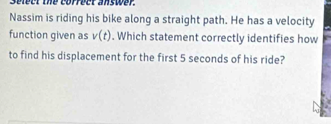 Select the correct answer. 
Nassim is riding his bike along a straight path. He has a velocity 
function given as v(t). Which statement correctly identifies how 
to find his displacement for the first 5 seconds of his ride?