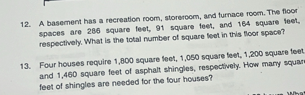 A basement has a recreation room, storeroom, and furnace room. The floor 
spaces are 286 square feet, 91 square feet, and 164 square feet, 
respectively. What is the total number of square feet in this floor space? 
13. Four houses require 1,800 square feet, 1,050 square feet, 1,200 square feet
and 1,460 square feet of asphalt shingles, respectively. How many squar 
feet of shingles are needed for the four houses?