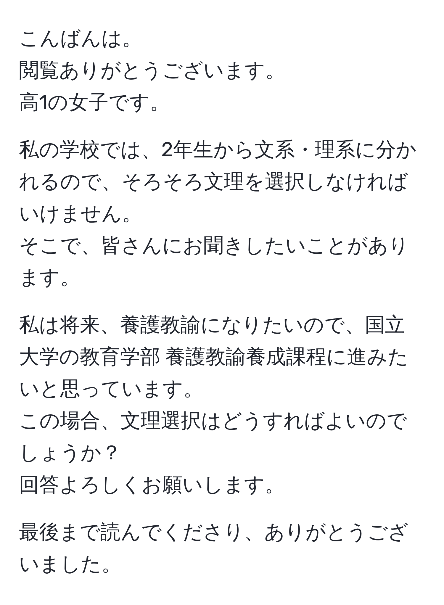 こんばんは。  
閲覧ありがとうございます。  
高1の女子です。  

私の学校では、2年生から文系・理系に分かれるので、そろそろ文理を選択しなければいけません。  
そこで、皆さんにお聞きしたいことがあります。  

私は将来、養護教諭になりたいので、国立大学の教育学部 養護教諭養成課程に進みたいと思っています。  
この場合、文理選択はどうすればよいのでしょうか？  
回答よろしくお願いします。  

最後まで読んでくださり、ありがとうございました。