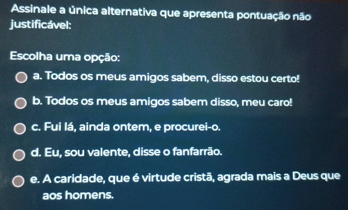 Assinale a única alternativa que apresenta pontuação não
justificável:
Escolha uma opção:
a. Todos os meus amigos sabem, disso estou certo!
b. Todos os meus amigos sabem disso, meu caro!
c. Fui lá, ainda ontem, e procurei-o.
d. Eu, sou valente, disse o fanfarrão.
e. A caridade, que é virtude cristã, agrada mais a Deus que
aos homens.