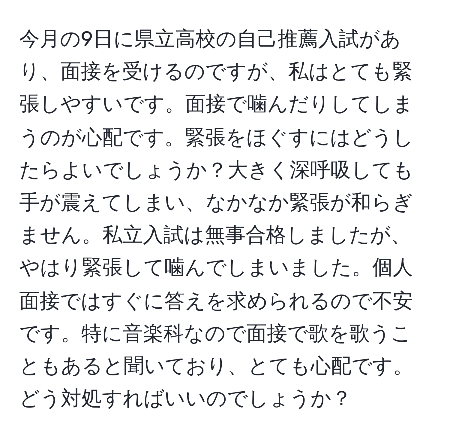 今月の9日に県立高校の自己推薦入試があり、面接を受けるのですが、私はとても緊張しやすいです。面接で噛んだりしてしまうのが心配です。緊張をほぐすにはどうしたらよいでしょうか？大きく深呼吸しても手が震えてしまい、なかなか緊張が和らぎません。私立入試は無事合格しましたが、やはり緊張して噛んでしまいました。個人面接ではすぐに答えを求められるので不安です。特に音楽科なので面接で歌を歌うこともあると聞いており、とても心配です。どう対処すればいいのでしょうか？