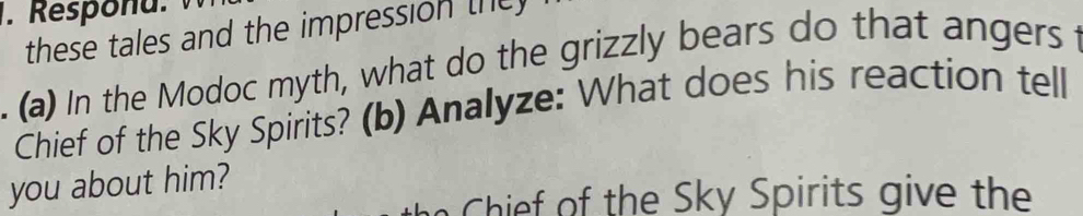 Responu. 
these tales and the impression the 
. (a) In the Modoc myth, what do the grizzly bears do that angers t 
Chief of the Sky Spirits? (b) Analyze: What does his reaction tell 
you about him? 
h k i g the