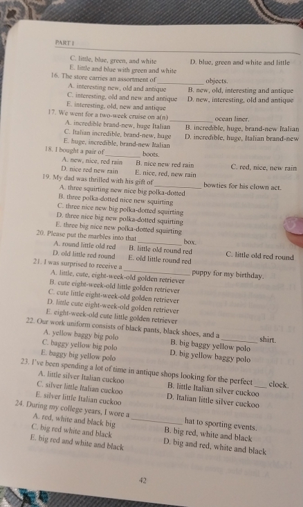 C. little, blue, green, and white D. blue, green and white and little
E. little and blue with green and white
16. The store carries an assortment of _objects.
A. interesting new, old and antique B. new, old, interesting and antique
C. interesting, old and new and antique D. new, interesting, old and antique
E. interesting, old, new and antique
17. We went for a two-week cruise on a(n) _ocean liner.
A. incredible brand-new, huge Italian B. incredible, huge, brand-new Italian
C. Italian incredible, brand-new, huge D. incredible, huge, Italian brand-new
E. huge, incredible, brand-new Italian
18. I bought a pair of_ boots.
A. new, nice, red rain B. nice new red rain C. red, nice, new rain
D. nice red new rain E. nice, red, new rain
19. My dad was thrilled with his gift of _bowties for his clown act.
A. three squirting new nice big polka-dotted
B. three polka-dotted nice new squirting
C. three nice new big polka-dotted squirting
D. three nice big new polka-dotted squirting
E. three big nice new polka-dotted squirting
20. Please put the marbles into that _box.
A. round little old red B. little old round red C. little old red round
D. old little red round E. old little round red
21. I was surprised to receive a A. little, cute, eight-week-old golden retriever
puppy for my birthday.
B. cute eight-week-old little golden retriever
C. cute little eight-week-old golden retriever
D. little cute eight-week-old golden retriever
E. eight-week-old cute little golden retriever
22. Our work uniform consists of black pants, black shoes, and a _shirt.
A. yellow baggy big polo B. big baggy yellow polo
C. baggy yellow big polo
E. baggy big yellow polo D. big yellow baggy polo
23. I’ve been spending a lot of time in antique shops looking for the perfect _clock.
A. little silver Italian cuckoo B. little Italian silver cuckoo
C. silver little Italian cuckoo D. Italian little silver cuckoo
E. silver little Italian cuckoo
24. During my college years, I wore a _hat to sporting events.
A. red, white and black big B. big red, white and black
C. big red white and black D. big and red, white and black
E. big red and white and black
42