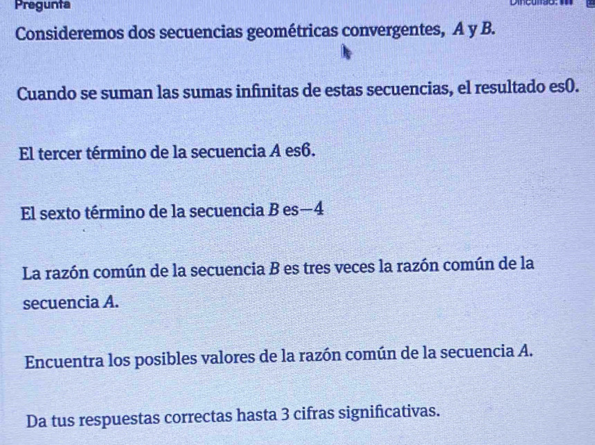 Pregunta 
Consideremos dos secuencias geométricas convergentes, A y B. 
Cuando se suman las sumas infnitas de estas secuencias, el resultado es(. 
El tercer término de la secuencia A es6. 
El sexto término de la secuencia B es —4
La razón común de la secuencia B es tres veces la razón común de la 
secuencia A. 
Encuentra los posibles valores de la razón común de la secuencia A. 
Da tus respuestas correctas hasta 3 cifras significativas.