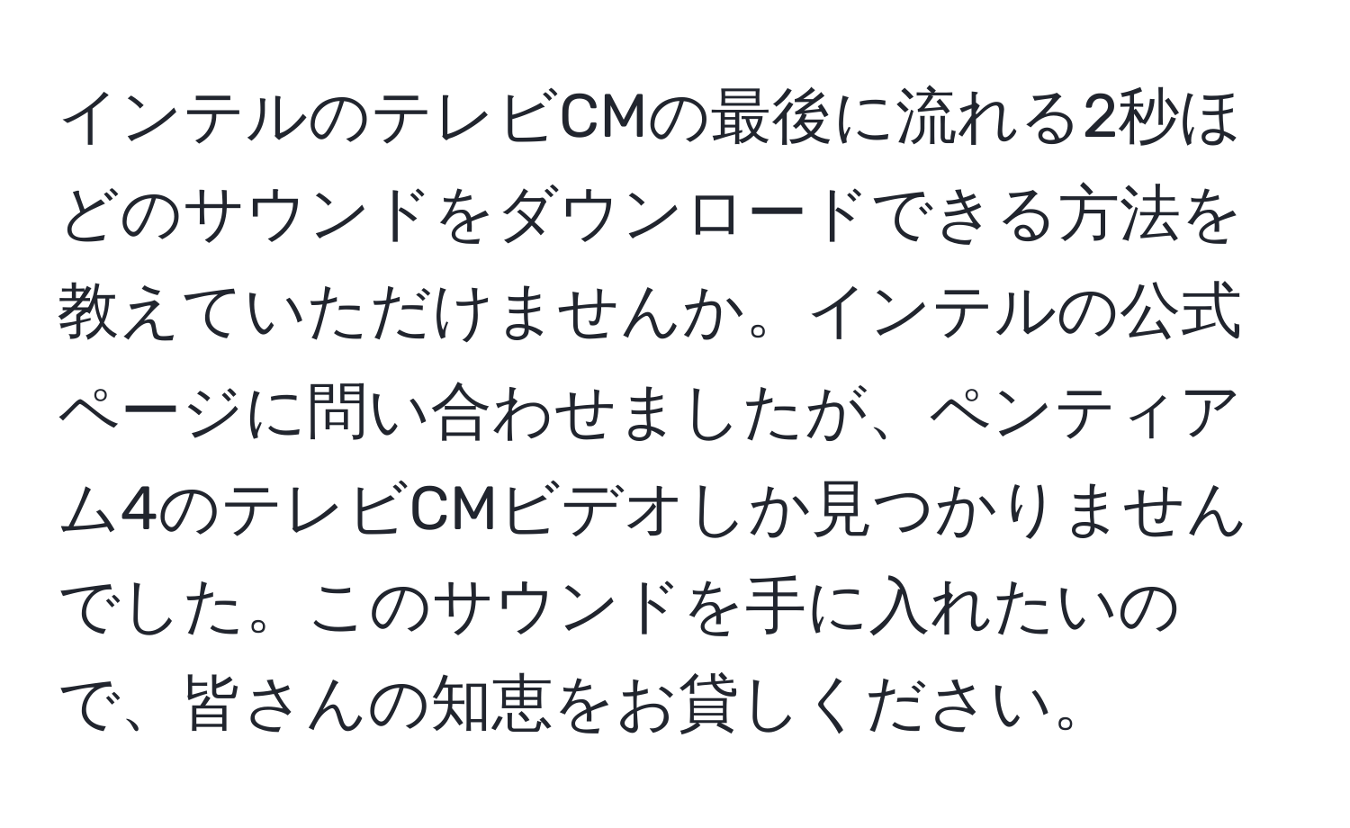 インテルのテレビCMの最後に流れる2秒ほどのサウンドをダウンロードできる方法を教えていただけませんか。インテルの公式ページに問い合わせましたが、ペンティアム4のテレビCMビデオしか見つかりませんでした。このサウンドを手に入れたいので、皆さんの知恵をお貸しください。