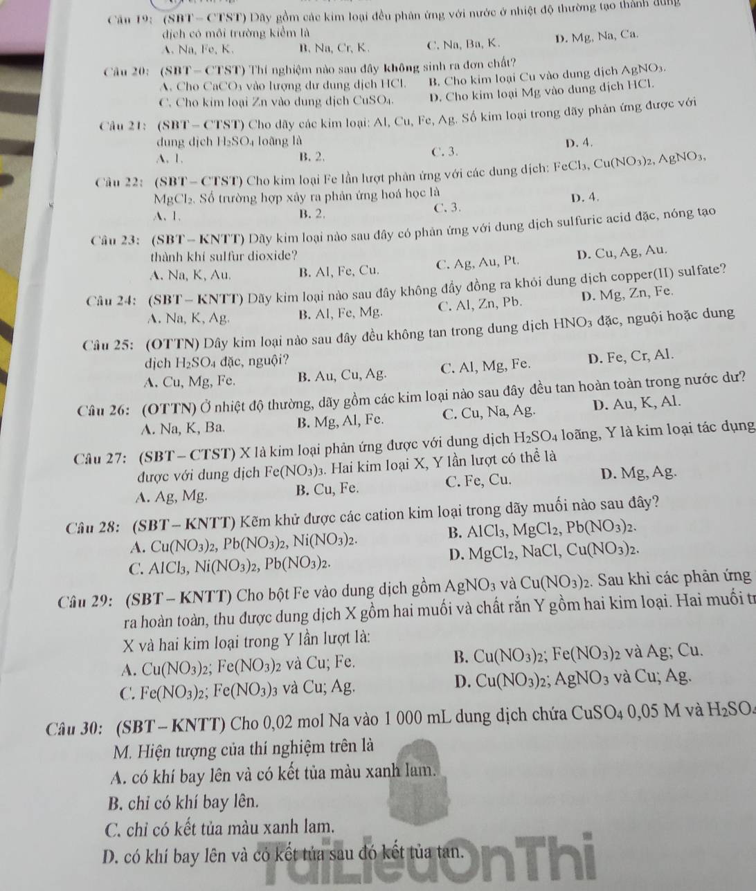 Cân 19: (SBT-C (TST) Dãy gồm các kim loại đều phân ứng với nước ở nhiệt độ thường tạo thành dung
dịch có môi trường kiểm là
A. Na, Fe, K. B.Na, Cr、 K. C. Na, Ba, K. D. Mg, Na, Ca.
Câu 20: (SBT-CT ST) Thí nghiệm nào sau đây không sinh ra đơn chất?
A. Cho CaCO₃ vào lượng dư dung dịch HCl. B. Cho kim loại Cu vào dung dịch AgNO3.
C. Cho kim loại Zn vào dung dịch CuSO₄. D. Cho kim loại Mg vào dung dịch HCl.
Câu 21: (SBT - CTST) Cho dãy các kim loại: Al, Cu, h c. AB Số kim loại trong dãy phản ứng được với
dung djch H_2SO_4 loāng là D. 4.
A. 1. B. 2. C. 3.
Câu 22: ( SB T- CTST) Cho kim loại Fe lần lượt phản ứng với các dung dịch: FeCl_3,Cu(NO_3)_2,AgNO_3,
MgCl_2.  Số trường hợp xảy ra phản ứng hoá học là
D. 4.
A、1. B. 2. C.3.
Cầu 23: (SBT- KNTT) Dãy kim loại nào sau đây có phản ứng với dung dịch sulfuric acid đặc, nóng tạo
thành khí sulfur dioxide?
A. Na, K, Au. B. Al, Fe, Cu. C. Ag, Au, Pt. D. Cu, Ag, Au.
Câu 24: (SBT- KNTT) Dãy kim loại nào sau đây không đầy đồng ra khỏi dung dịch copper(II) sulfate?
A. N a,K,Ag B. Al, Fe, Mg. C. Al, Zn, Pb. D. Mg, Zn, Fe.
Câu 25: (OTTN) Dây kim loại nào sau đây đều không tan trong dung dịch HNO_3 d ac , nguội hoặc dung
djch H_2SO_4 đặc, nguội?
A. Cu,Mg, , Fe. B. Au,Cu,Ag. C. Al, Mg, Fe. D. Fe, Cr, Al.
Câu 26: (OTTN) Ở nhiệt độ thường, dãy gồm các kim loại nào sau đây đều tan hoàn toàn trong nước dư?
A. Na,K. Ba. B. Mg, Al, Fe. C. Cu, Na, Ag. D. Au, K, Al.
Câu 27: (SBT-CTST) X là kim loại phản ứng được với dung dịch 1 -I_2SO. 4 loãng, Y là kim loại tác dụng
được với dung dịch Fe(NO_3): 3. Hai kim loại X, Y lần lượt có thể là
A. Ag,Mg. B. Cu, Fe. C. Fe, Cu. D. Mg, Ag.
Câu 28:  (S BT-KNT T) Kẽm khử được các cation kim loại trong dãy muối nào sau đây?
A. Cu(NO_3)_2,Pb(NO_3)_2,Ni(NO_3)_2.
B. AlCl_3,MgCl_2,Pb(NO_3)_2.
C. AlCl_3,Ni(NO_3)_2,Pb(NO_3)_2.
D. MgCl_2,NaCl,Cu(NO_3)_2.
Câu 29: (SBT-KNTT) Cho bột Fe vào dung dịch gồm AgNO_3 và Cu(NO_3)_2 2. Sau khi các phản ứng
ra hoàn toàn, thu được dung dịch X gồm hai muối và chất rắn Y gồm hai kim loại. Hai muối tr
X và hai kim loại trong Y lần lượt là:
B.
A. Cu(NO_3)_2;Fe(NO_3)_2 và Cu; Fe. Cu(NO_3)_2; Fe(NO_3) 2 và Ag; Cu.
D. Cu(NO_3):
C. Fe(NO_3)_2;Fe(NO_3): 03 và Cu; Ag. AgNO_3 và Cu; Ag.
Câu 30: (SBT -KNTT) Cho 0,02 mol Na vào 1 000 mL dung dịch chứa 0 CuSO_4 0,05 M và H_2SO.
M. Hiện tượng của thí nghiệm trên là
A. có khí bay lên và có kết tủa màu xanh lam.
B. chỉ có khí bay lên.
C. chỉ có kết tủa màu xanh lam.
D. có khí bay lên và có kết tủa sau đó kết tủa tan.