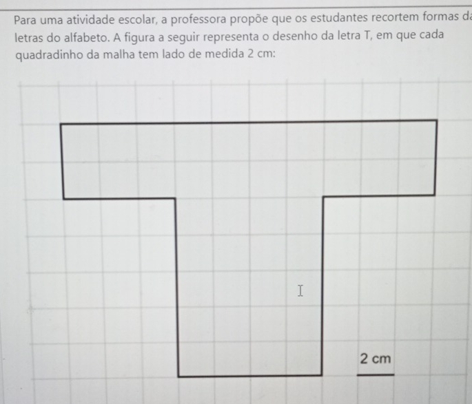 Para uma atividade escolar, a professora propõe que os estudantes recortem formas da 
letras do alfabeto. A figura a seguir representa o desenho da letra T, em que cada 
quadradinho da malha tem lado de medida 2 cm :