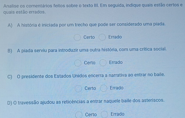 Analise os comentários feitos sobre o texto III. Em seguida, indique quais estão certos e
quais estão errados.
A) A história é iniciada por um trecho que pode ser considerado uma piada.
Certo Errado
B) A piada serviu para introduzir uma outra história, com uma crítica social.
Certo Errado
C) O presidente dos Estados Unidos encerra a narrativa ao entrar no baile.
Certo Errado
D) O travessão ajudou as reticências a entrar naquele baile dos asteriscos.
Certo Errado