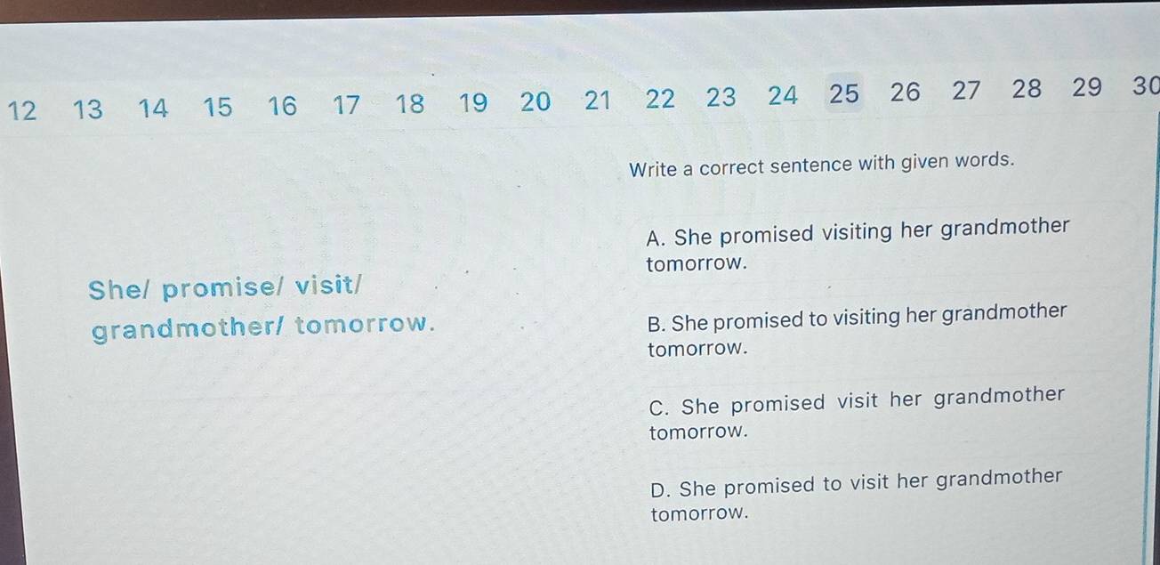 12 13 14 15 16 17 18 19 20 21 22 23 24 25 26 27 28 29 30
Write a correct sentence with given words.
A. She promised visiting her grandmother
tomorrow.
She/ promise/ visit/
grandmother/ tomorrow.
B. She promised to visiting her grandmother
tomorrow.
C. She promised visit her grandmother
tomorrow.
D. She promised to visit her grandmother
tomorrow.