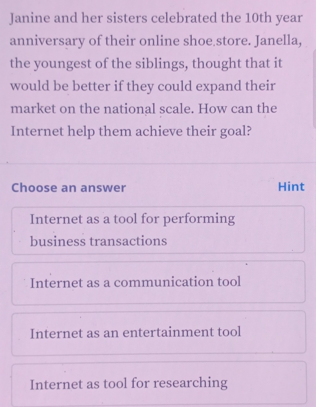 Janine and her sisters celebrated the 10th year
anniversary of their online shoe store. Janella,
the youngest of the siblings, thought that it
would be better if they could expand their
market on the national scale. How can the
Internet help them achieve their goal?
Choose an answer Hint
Internet as a tool for performing
business transactions
Internet as a communication tool
Internet as an entertainment tool
Internet as tool for researching