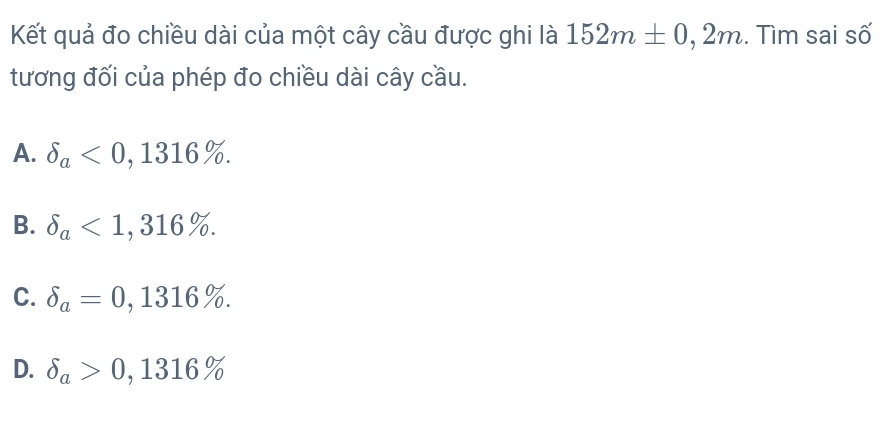 Kết quả đo chiều dài của một cây cầu được ghi là 152m± 0,2m. Tìm sai số
tương đối của phép đo chiều dài cây cầu.
A. delta _a<0,1316%.
B. delta _a<1,316%.
C. delta _a=0,1316%.
D. delta _a>0,1316%