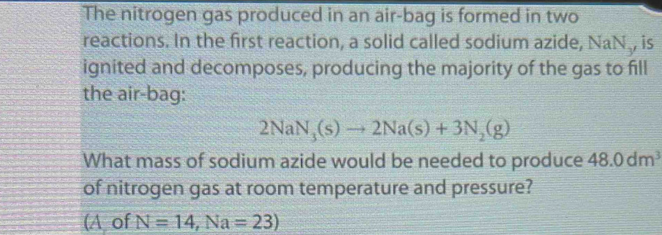 The nitrogen gas produced in an air-bag is formed in two
reactions. In the first reaction, a solid called sodium azide, NaN , is
ignited and decomposes, producing the majority of the gas to fill
the air-bag:
2NaN_3(s)to 2Na(s)+3N_2(g)
What mass of sodium azide would be needed to produce 48.0dm^3
of nitrogen gas at room temperature and pressure?
(A of N=14,Na=23)