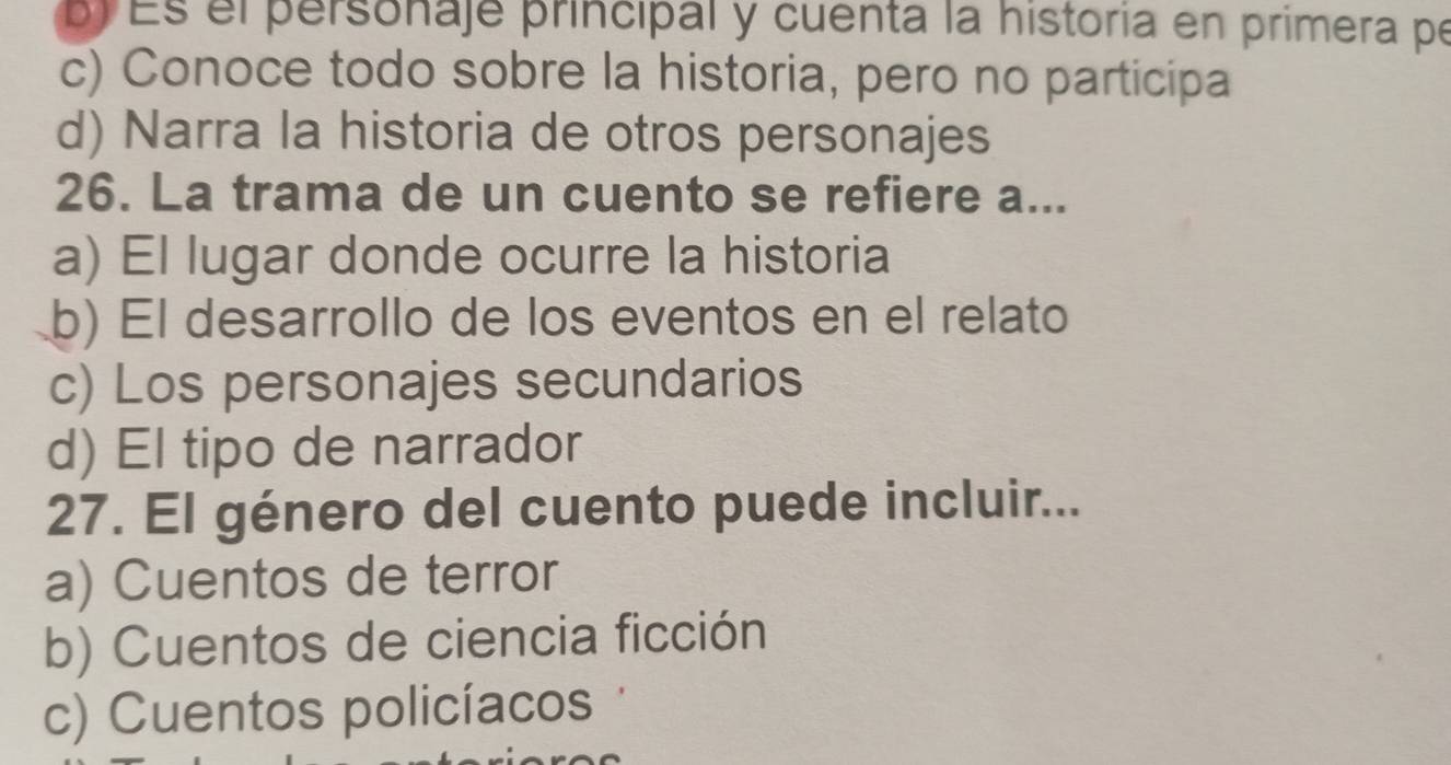 Es el personaje principal y cuenta la historia en primera pe
c) Conoce todo sobre la historia, pero no participa
d) Narra la historia de otros personajes
26. La trama de un cuento se refiere a...
a) El lugar donde ocurre la historia
b) El desarrollo de los eventos en el relato
c) Los personajes secundarios
d) El tipo de narrador
27. El género del cuento puede incluir...
a) Cuentos de terror
b) Cuentos de ciencia ficción
c) Cuentos policíacos