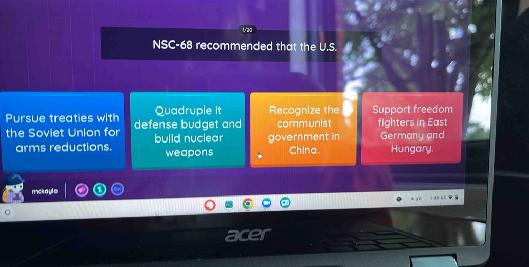 1/20 
NSC-68 recommended that the U.S. 
Pursue treaties with Quadruple it Recognize the Support freedom 
the Soviet Union for defense budget and communist fighters in East 
build nuclear government in Germany and 
arms reductions. China. Hungary. 
weapons 
mckayla