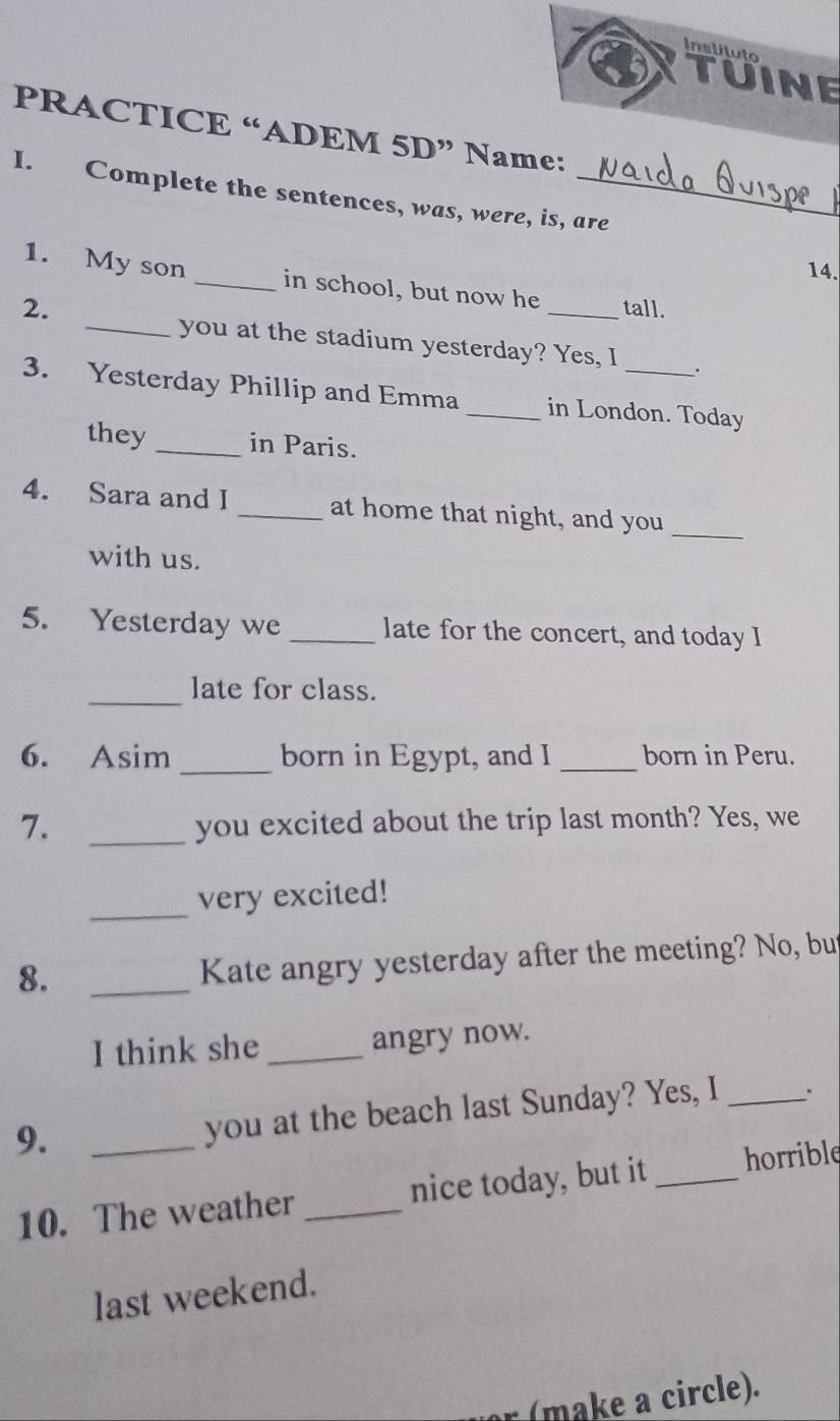 Inslituto 
TUINE 
PRACTICE “ADEM 5D” Name: 
I. Complete the sentences, was, were, is, are 
14. 
1. My son _in school, but now he 
2. _tall. 
_you at the stadium yesterday? Yes, I . 
3. Yesterday Phillip and Emma _in London. Today 
they _in Paris. 
4. Sara and I _at home that night, and you 
_ 
with us. 
5. Yesterday we _late for the concert, and today I 
_late for class. 
6. Asim _born in Egypt, and I _born in Peru. 
7. _you excited about the trip last month? Yes, we 
_ 
very excited! 
8._ 
Kate angry yesterday after the meeting? No, bu 
I think she _angry now. 
9._ 
you at the beach last Sunday? Yes, I _. 
10. The weather _nice today, but it _horrible 
last weekend. 
: (make a circle).