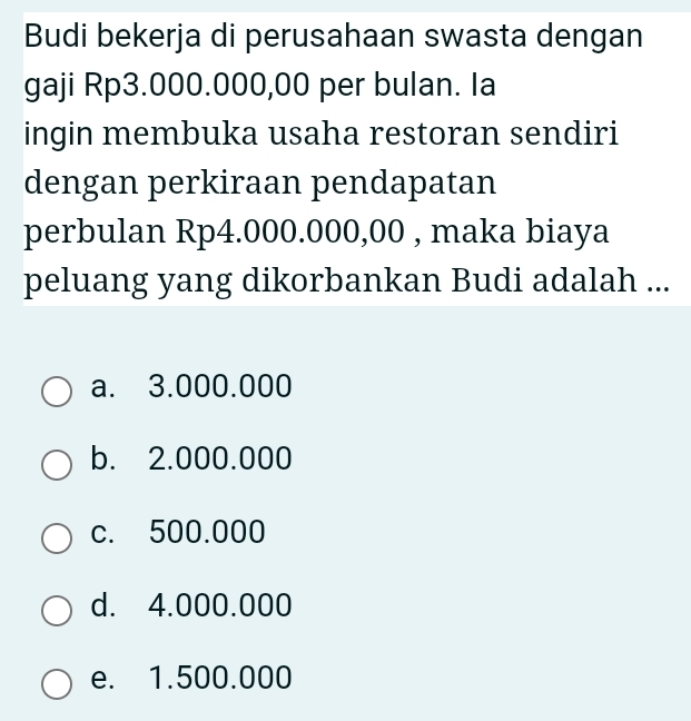 Budi bekerja di perusahaan swasta dengan
gaji Rp3.000.000,00 per bulan. Ia
ingin membuka usaha restoran sendiri
dengan perkiraan pendapatan
perbulan Rp4.000.000,00 , maka biaya
peluang yang dikorbankan Budi adalah ...
a. 3.000.000
b. 2.000.000
c. 500.000
d. 4.000.000
e. 1.500.000