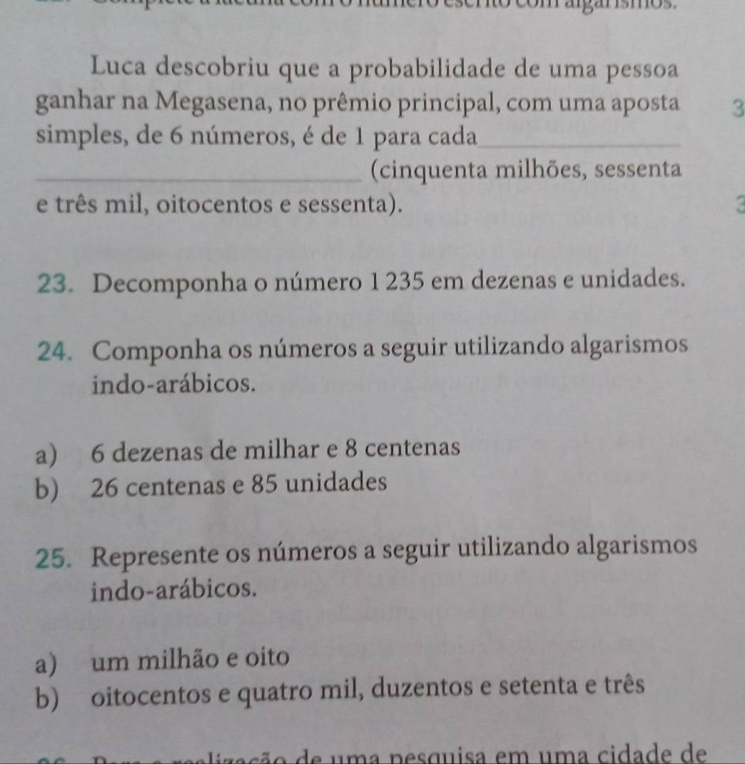 argarísmos.
Luca descobriu que a probabilidade de uma pessoa
ganhar na Megasena, no prêmio principal, com uma aposta 3
simples, de 6 números, é de 1 para cada_
_(cinquenta milhões, sessenta
e três mil, oitocentos e sessenta).
23. Decomponha o número 1 235 em dezenas e unidades.
24. Componha os números a seguir utilizando algarismos
indo-arábicos.
a) 6 dezenas de milhar e 8 centenas
b) 26 centenas e 85 unidades
25. Represente os números a seguir utilizando algarismos
indo-arábicos.
a) um milhão e oito
b) oitocentos e quatro mil, duzentos e setenta e três
alização de uma nesquisa em uma cidade de