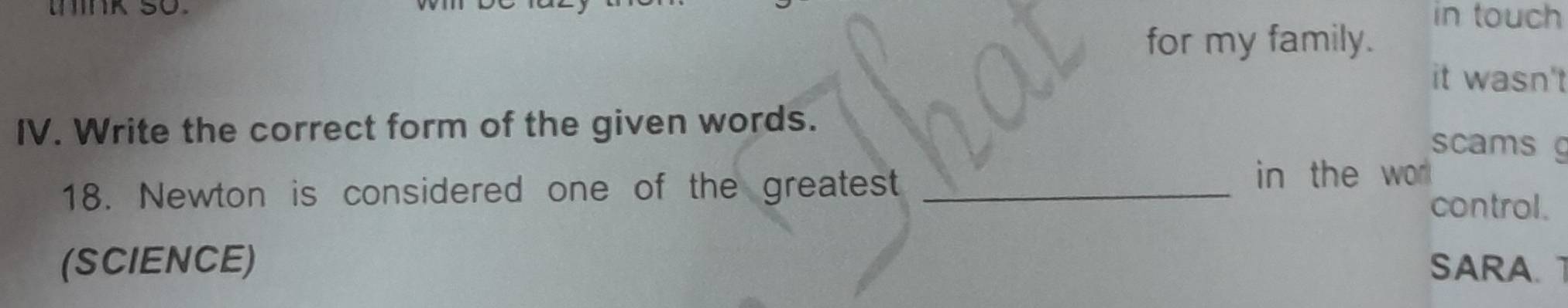 ink so. in touch 
for my family. 
it wasn't 
IV. Write the correct form of the given words. 
scams g 
18. Newton is considered one of the greatest _in the wo 
control. 
(SCIENCE) SARA.