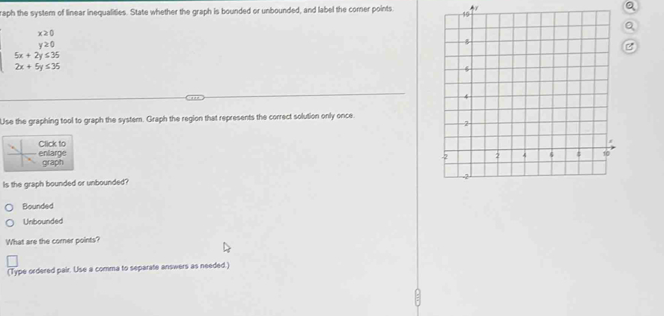 raph the system of linear inequalities. State whether the graph is bounded or unbounded, and label the corner points.
beginarrayr x20 y20 5x+2y≤ 35 2x+5y≤ 35endarray
Q
B
Use the graphing tool to graph the system. Graph the region that represents the correct solution only once.
lick to
nlarge 
graph
Is the graph bounded or unbounded?
Bounded
Unbounded
What are the corner points?
(Type ordered pair. Use a comma to separate answers as needed.)