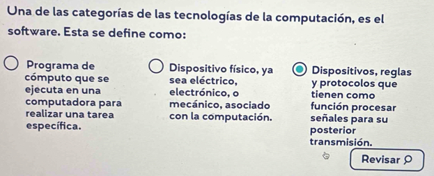 Una de las categorías de las tecnologías de la computación, es el 
software. Esta se define como: 
Programa de Dispositivo físico, ya Dispositivos, reglas 
cómputo que se sea eléctrico, y protocolos que 
ejecuta en una electrónico, o tienen como 
computadora para mecánico, asociado función procesar 
realizar una tarea con la computación. señales para su 
específica. posterior 
transmisión. 
Revisar