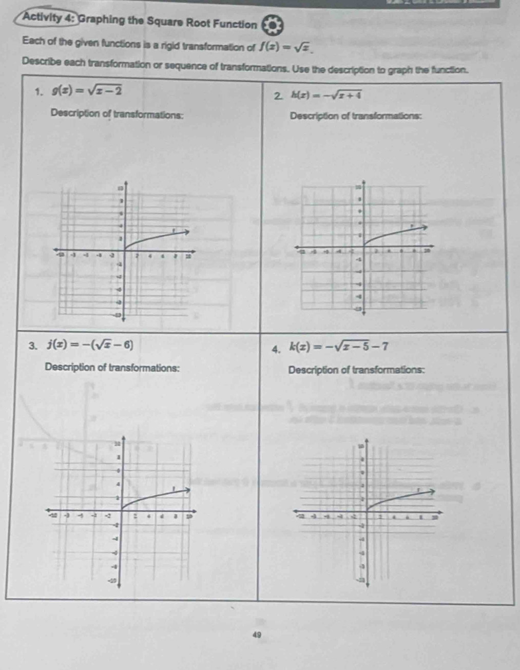 Activity 4: Graphing the Square Root Function 1 
Each of the given functions is a rigid transformation of f(x)=sqrt(x). 
Describe each transformation or sequence of transformations. Use the description to graph the function. 
1. g(x)=sqrt(x-2)
2 h(x)=-sqrt(x+4)
Description of transformations: Description of transformations: 
3. j(x)=-(sqrt(x)-6) k(x)=-sqrt(x-5)-7
4. 
Description of transformations: Description of transformations: 


49