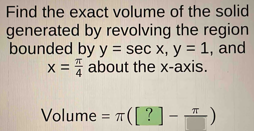 Find the exact volume of the solid 
generated by revolving the region 
bounded by y=sec x, y=1 , and
x= π /4  about the x-axis. 
Volume =π ([?]- π /[] )