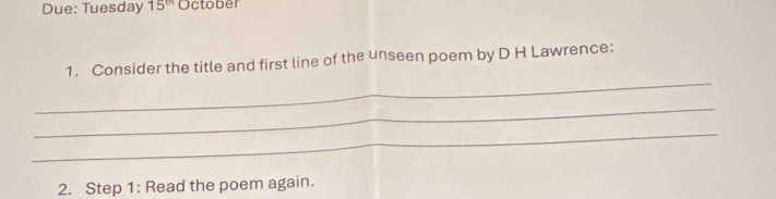 Due: Tuesday 15^(th) October 
_ 
1. Consider the title and first line of the unseen poem by D H Lawrence: 
_ 
_ 
2. Step 1: Read the poem again.