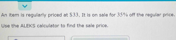 An item is regularly priced at $33. It is on sale for 35% off the regular price. 
Use the ALEKS calculator to find the sale price.