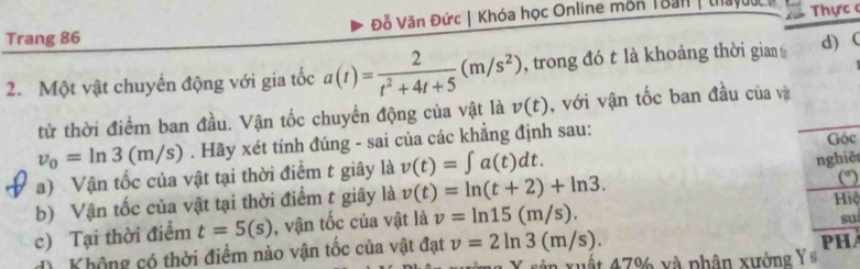 Trang 86 Đỗ Văn Đức | Khóa học Online môn Toan | thayuuc Thực c 
2. Một vật chuyến động với gia tốc a(t)= 2/t^2+4t+5 (m/s^2) , trong đó t là khoảng thời gian d) ( 
từ thời điểm ban đầu. Vận tốc chuyển động của vật là v(t) , với vận tốc ban đầu của và
v_0=ln 3(m/s). Hãy xét tính đúng - sai của các khẳng định sau: 
a) Vận tốc của vật tại thời điểm t giây là v(t)=∈t a(t)dt. Góc 
(° 
b) Vận tốc của vật tại thời điểm t giây là v(t)=ln (t+2)+ln 3. nghiê 
Hiệ 
c) Tại thời điểm t=5(s) , vận tốc của vật là v=ln 15(m/s). 
suí 
d Không có thời điểm nào vận tốc của vật đạt v=2ln 3(m/s). 
X sản xuất 47% xà phân xưởng Y si PHA