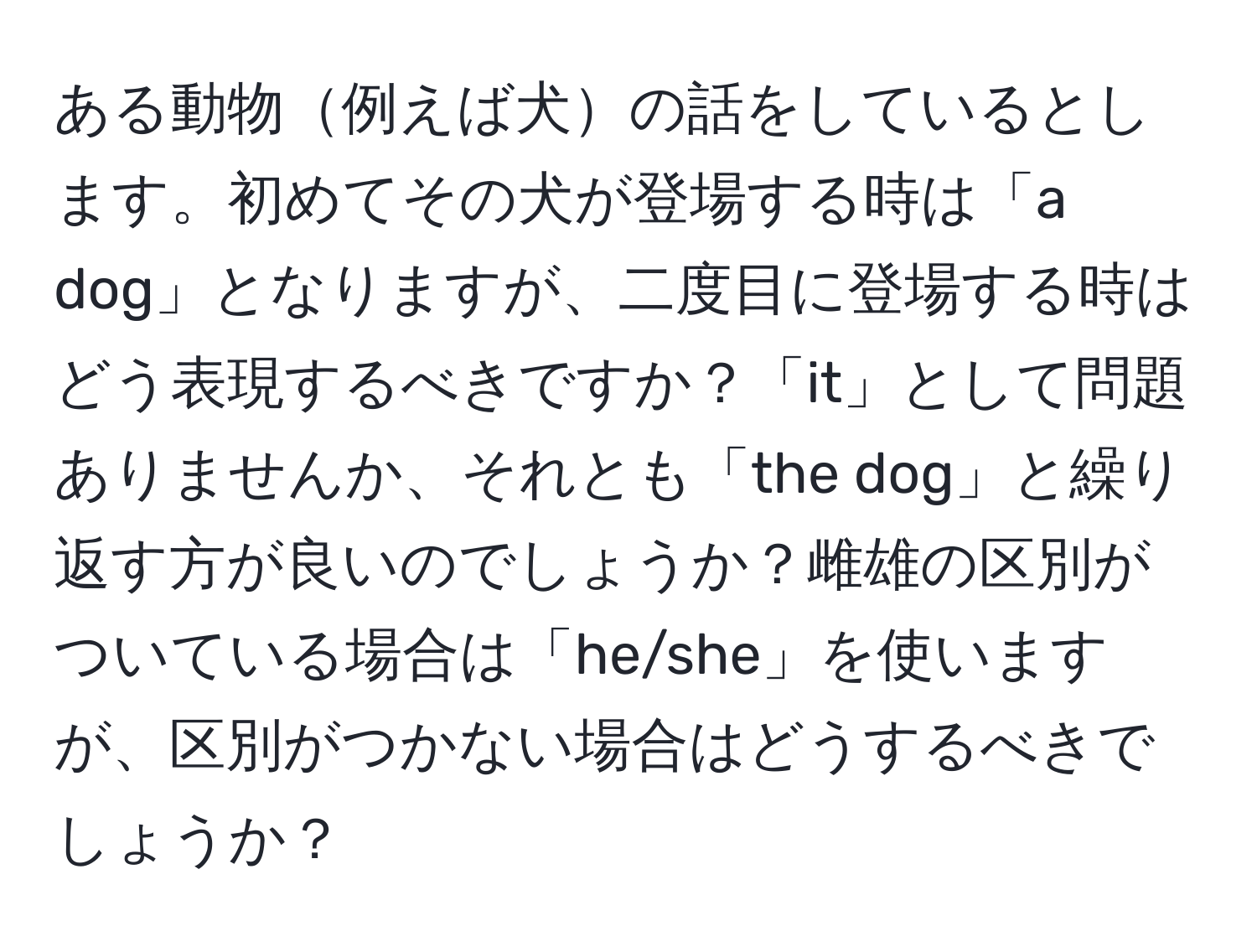 ある動物例えば犬の話をしているとします。初めてその犬が登場する時は「a dog」となりますが、二度目に登場する時はどう表現するべきですか？「it」として問題ありませんか、それとも「the dog」と繰り返す方が良いのでしょうか？雌雄の区別がついている場合は「he/she」を使いますが、区別がつかない場合はどうするべきでしょうか？