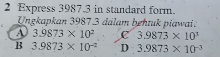 Express 3987.3 in standard form.
Ungkapkan 3987.3 dalam bentuk piawai:
A 3.9873* 10^2 c 3.9873* 10^3
B 3.9873* 10^(-2) D 3.9873* 10^(-3)