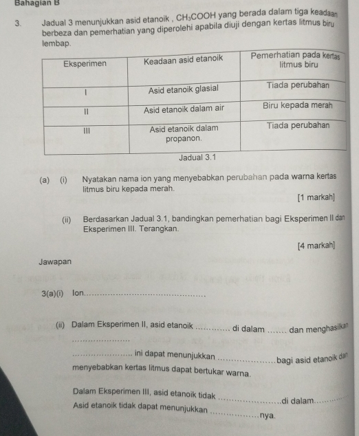 Bahagían B 
3. Jadual 3 menunjukkan asid etanoik , CH₃COOH yang berada dalam tiga keadaa 
berbeza dan pemerhatian yang diperolehi apabila diuji dengan kertas litmus biru 
lemba 
(a) (i) Nyatakan nama ion yang menyebabkan perubahan pada warna kertas 
litmus biru kepada merah. 
[1 markah] 
(ii) Berdasarkan Jadual 3.1, bandingkan pemerhatian bagi Eksperimen II da 
Eksperimen III. Terangkan. 
[4 markah] 
Jawapan 
3(a)(i) lon_ 
(ii) Dalam Eksperimen II, asid etanoik _di dalam _dan menghasikan 
_ 
_ini dapat menunjukkan _bagi asid etanoik dan 
menyebabkan kertas litmus dapat bertukar warna. 
Dalam Eksperimen III, asid etanoik tidak _di dalam_ 
Asid etanoik tidak dapat menunjukkan _nya.